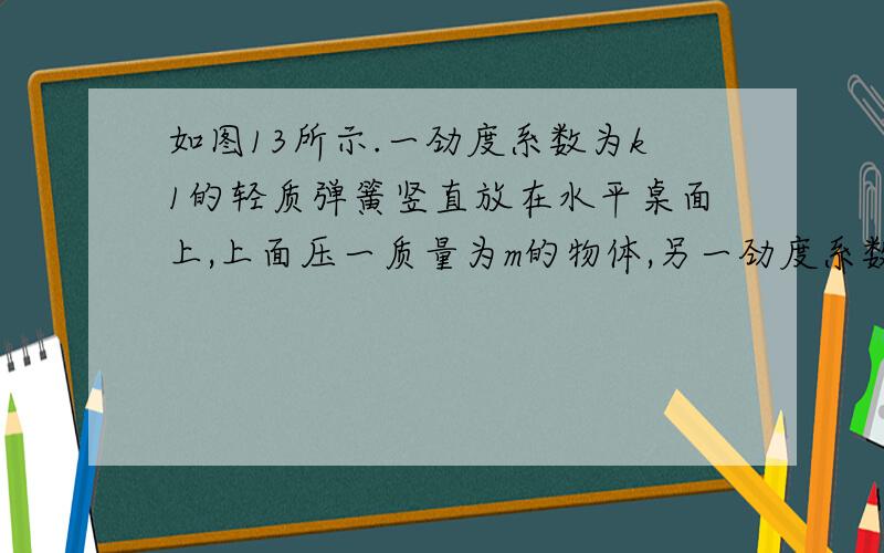 如图13所示.一劲度系数为k1的轻质弹簧竖直放在水平桌面上,上面压一质量为m的物体,另一劲度系数为k2的轻质弹簧竖直放在物体上面,其下端与物体的上表面连接在一起.要想使下面弹簧承受的