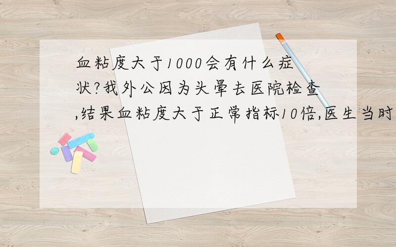 血粘度大于1000会有什么症状?我外公因为头晕去医院检查,结果血粘度大于正常指标10倍,医生当时都不知如何用药,怀疑是验错了,所以想确定一下血粘度大于1000可能吗?是什么症状?