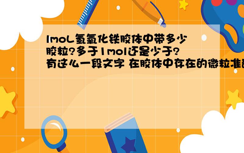 lmoL氢氧化铁胶体中带多少胶粒?多于1mol还是少于?有这么一段文字 在胶体中存在的微粒准确地说是胶团,胶体就是由胶团组成的.胶团是由胶核、吸附层、扩散层构成的.胶核又是由许多分子或