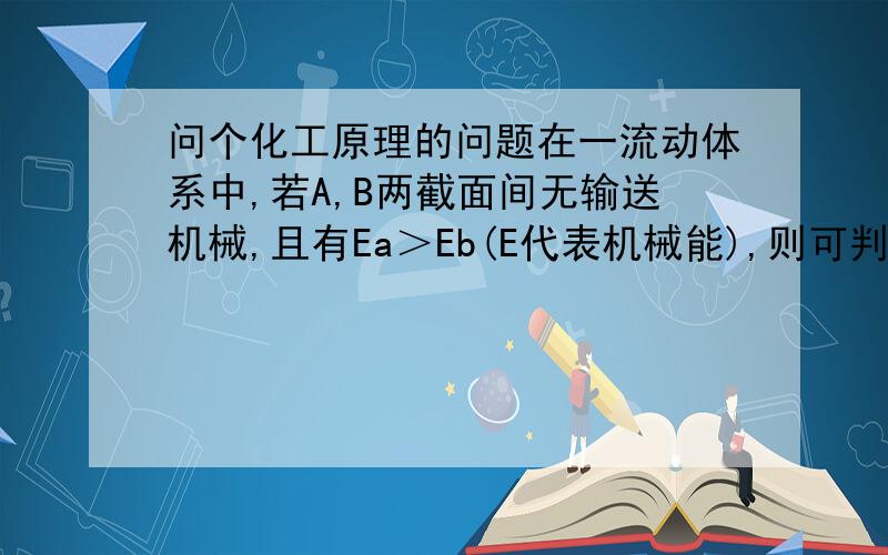 问个化工原理的问题在一流动体系中,若A,B两截面间无输送机械,且有Ea＞Eb(E代表机械能),则可判 断A,B之间的水的流向为?