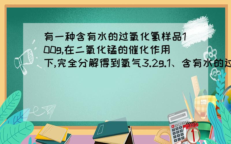 有一种含有水的过氧化氢样品100g,在二氧化锰的催化作用下,完全分解得到氧气3.2g.1、含有水的过氧化氢中纯过氧化氢的质量是多少克？2、该样品中过氧化氢的质量分数是多少？