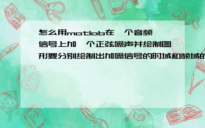 怎么用matlab在一个音频信号上加一个正弦噪声并绘制图形要分别绘制出加噪信号的时域和频域的图形