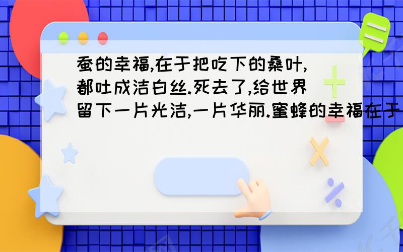 蚕的幸福,在于把吃下的桑叶,都吐成洁白丝.死去了,给世界留下一片光洁,一片华丽.蜜蜂的幸福在于（ ）.花朵的幸福在于（ ）.