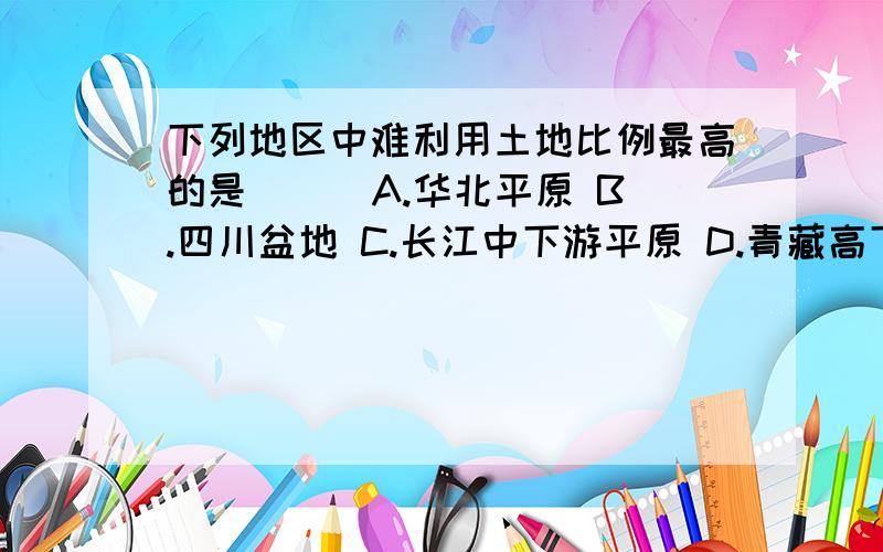 下列地区中难利用土地比例最高的是（ ） A.华北平原 B.四川盆地 C.长江中下游平原 D.青藏高下列地区中难利用土地比例最高的是（ ）A.华北平原B.四川盆地C.长江中下游平原D.青藏高原西部