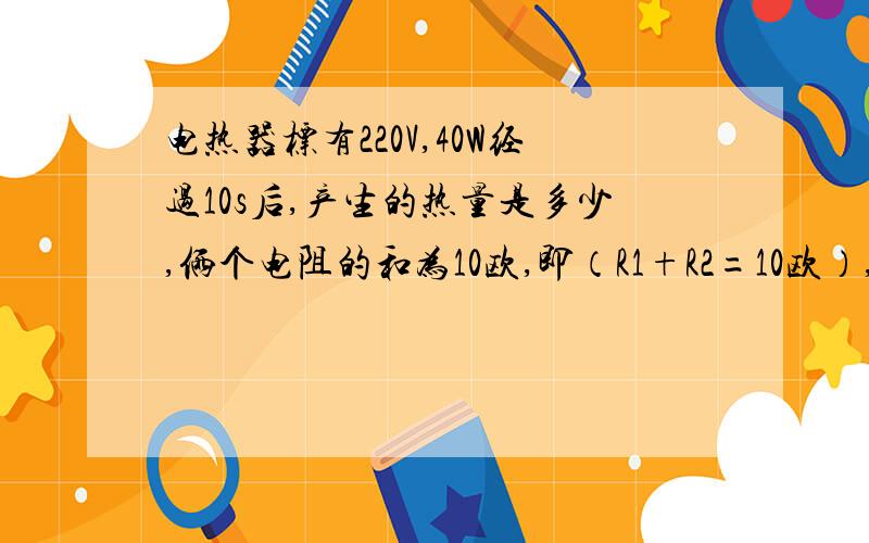 电热器标有220V,40W经过10s后,产生的热量是多少,俩个电阻的和为10欧,即（R1+R2=10欧）,求R1R2并联的最大值,