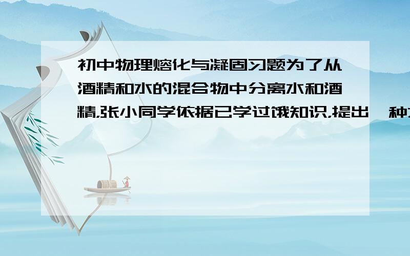 初中物理熔化与凝固习题为了从酒精和水的混合物中分离水和酒精，张小同学依据已学过饿知识，提出一种方案：依据水和酒精凝固点不同可将水和酒精分开。为此，他利用家中的电冰箱的