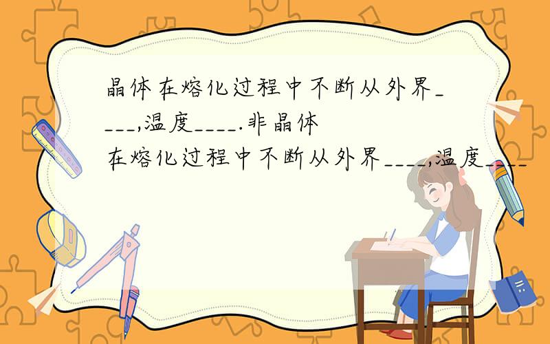 晶体在熔化过程中不断从外界____,温度____.非晶体在熔化过程中不断从外界____,温度____