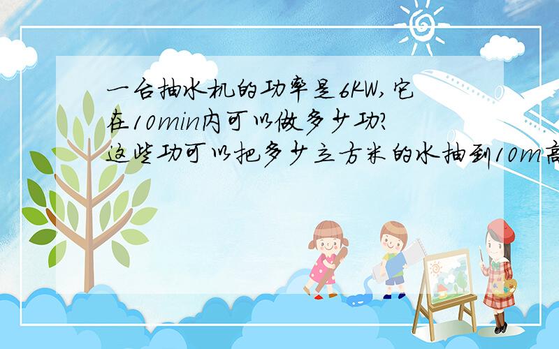 一台抽水机的功率是6KW,它在10min内可以做多少功?这些功可以把多少立方米的水抽到10m高的水塔上去?（g取10N/kg）