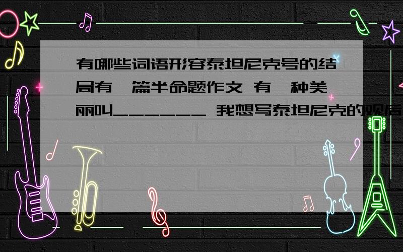 有哪些词语形容泰坦尼克号的结局有一篇半命题作文 有一种美丽叫______ 我想写泰坦尼克的观后感 比如有一种美丽叫沉没 有一种美丽叫放弃 还有没有什么能够恰当地形容泰坦尼克号上的爱