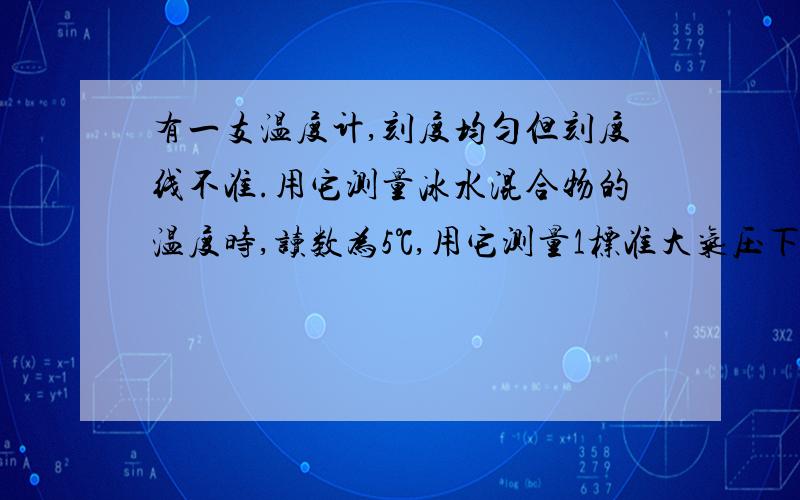 有一支温度计,刻度均匀但刻度线不准.用它测量冰水混合物的温度时,读数为5℃,用它测量1标准大气压下沸水的温度时,读数为95℃.（1）挂在墙上,示数为23℃,则实际温度是______℃.（2）如果实