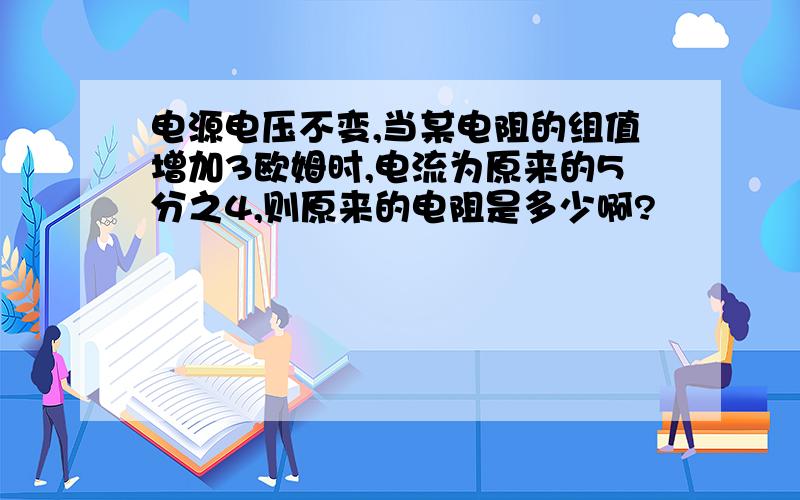 电源电压不变,当某电阻的组值增加3欧姆时,电流为原来的5分之4,则原来的电阻是多少啊?