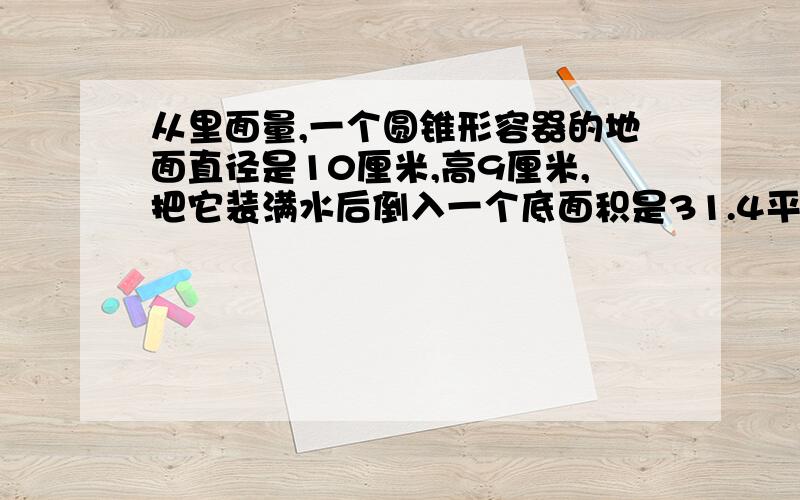 从里面量,一个圆锥形容器的地面直径是10厘米,高9厘米,把它装满水后倒入一个底面积是31.4平方厘米的圆柱形容器中,水没溢出,圆柱形容器中水面高多少厘米?