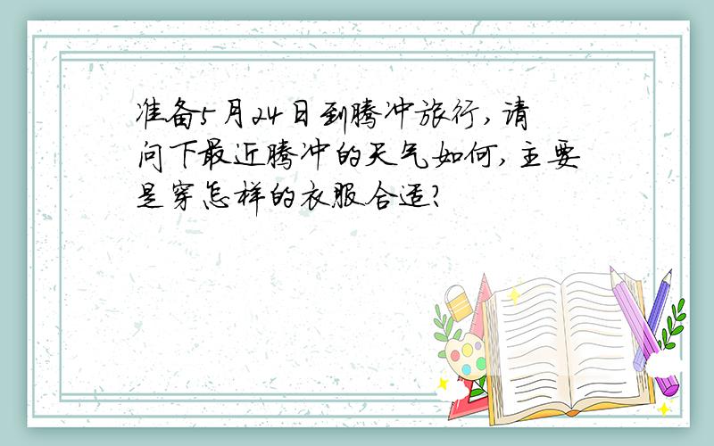 准备5月24日到腾冲旅行,请问下最近腾冲的天气如何,主要是穿怎样的衣服合适?