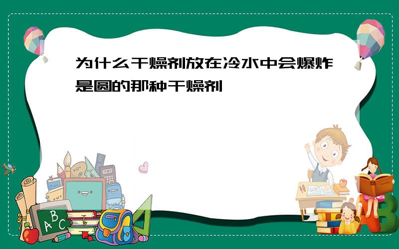 为什么干燥剂放在冷水中会爆炸是圆的那种干燥剂