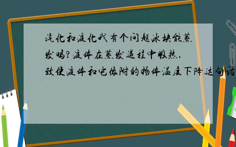 汽化和液化我有个问题冰块能蒸发吗?液体在蒸发过程中吸热,致使液体和它依附的物体温度下降这句话什么意思蒸发需要吸热,那水此时是吸热还是放热