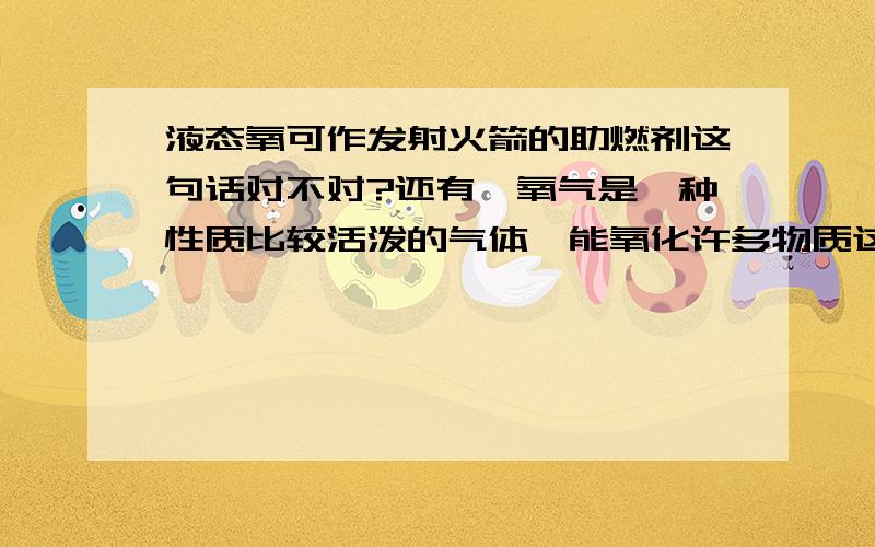 液态氧可作发射火箭的助燃剂这句话对不对?还有,氧气是一种性质比较活泼的气体,能氧化许多物质这句话对不对?这两句话在正确的基础上哪个属于氧气的化学性质?