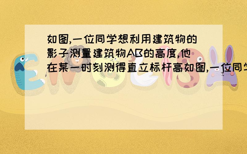 如图,一位同学想利用建筑物的影子测量建筑物AB的高度,他在某一时刻测得直立标杆高如图,一位同学想利用建筑物的影子测量建筑物AB的高度,他在某一时刻测得直立的标杆高为1m时,影长为1.2m,