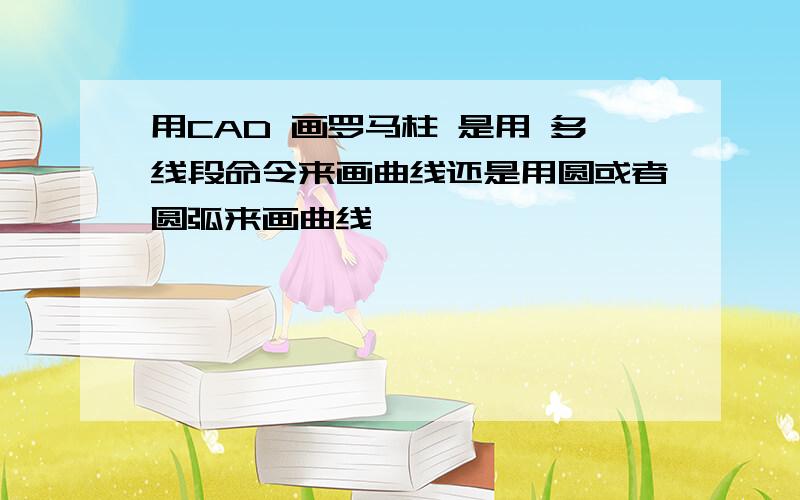 用CAD 画罗马柱 是用 多线段命令来画曲线还是用圆或者圆弧来画曲线