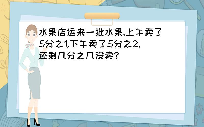水果店运来一批水果,上午卖了5分之1,下午卖了5分之2,还剩几分之几没卖?