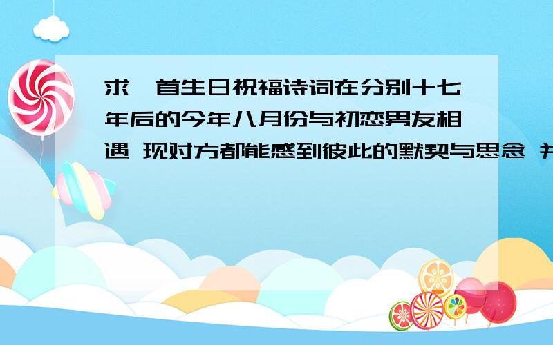 求一首生日祝福诗词在分别十七年后的今年八月份与初恋男友相遇 现对方都能感到彼此的默契与思念 并相约如有缘 十三年后小孩大时再牵手.过几天就是他生日了 求生日诗词 最好是 口贝力