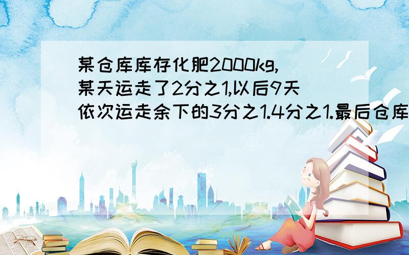 某仓库库存化肥2000kg,某天运走了2分之1,以后9天依次运走余下的3分之1.4分之1.最后仓库还