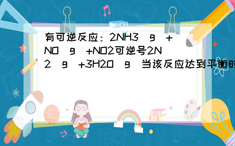 有可逆反应：2NH3（g）+NO（g）+NO2可逆号2N2（g）+3H2O（g）当该反应达到平衡时,下列说法一定错误的是___.a.气体密度不变. b.气体颜色不变c.v（NO）正=2V（N2）逆.   d.N2和NH3的浓度相等.  （求答案