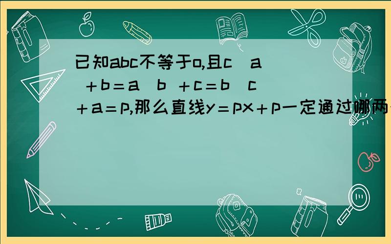 已知abc不等于o,且c／a ＋b＝a／b ＋c＝b／c＋a＝p,那么直线y＝px＋p一定通过哪两个象限.