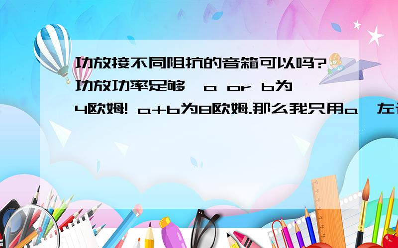 功放接不同阻抗的音箱可以吗?功放功率足够,a or b为4欧姆! a+b为8欧姆.那么我只用a,左边接4欧姆音箱,右边接8欧姆音箱（音箱功率都是差不多100w）,请问这样对功放或者音箱有损害吗?或者我左