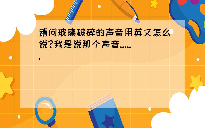 请问玻璃破碎的声音用英文怎么说?我是说那个声音......