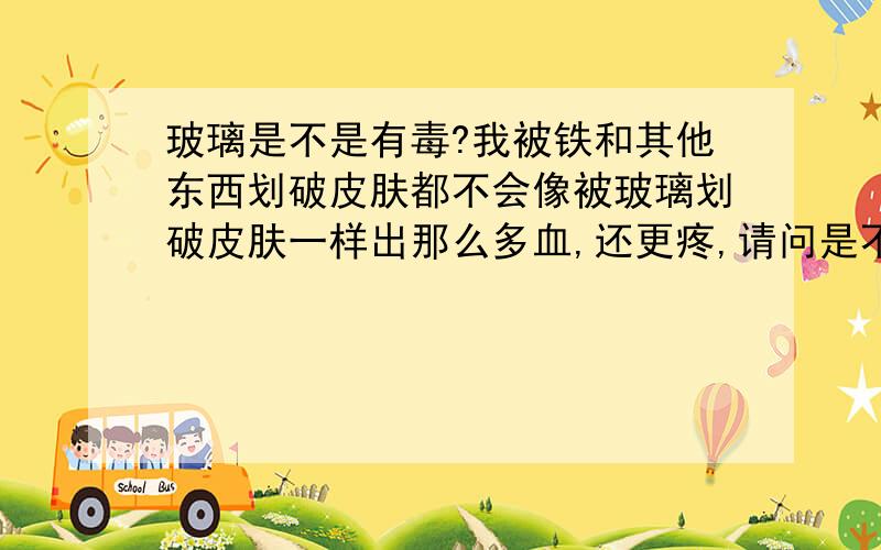 玻璃是不是有毒?我被铁和其他东西划破皮肤都不会像被玻璃划破皮肤一样出那么多血,还更疼,请问是不是玻璃中有哪种物质容易让血不是那么容易止住?