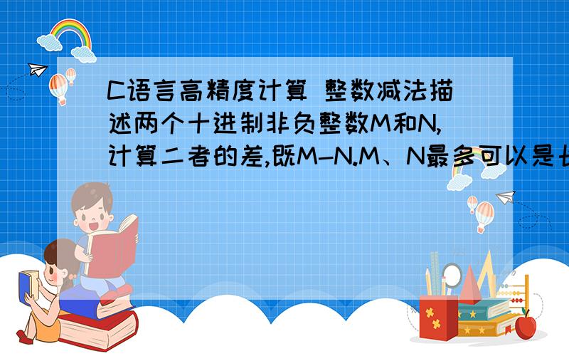 C语言高精度计算 整数减法描述两个十进制非负整数M和N,计算二者的差,既M-N.M、N最多可以是长度为200位的整数.输入多组数据,每组数据先是一行表示M,然后一行表示N.M和N开头均无冗余的0.输出