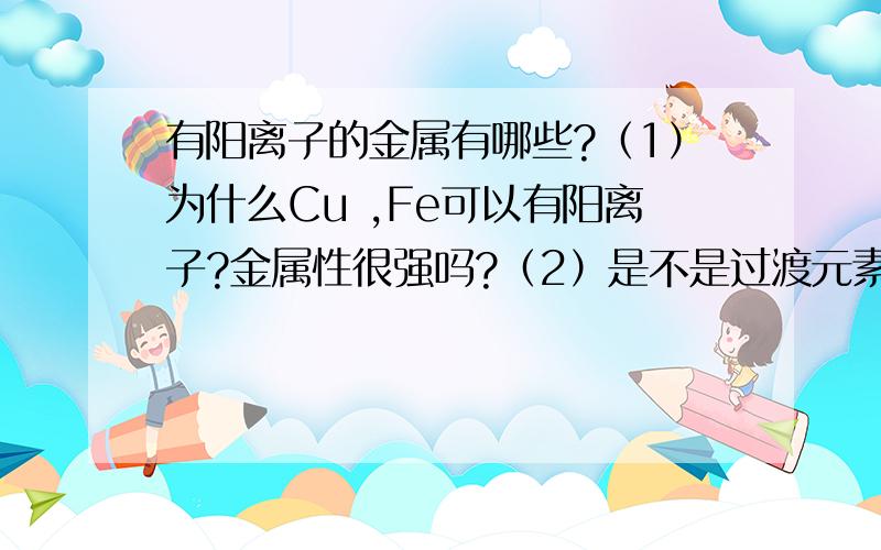 有阳离子的金属有哪些?（1）为什么Cu ,Fe可以有阳离子?金属性很强吗?（2）是不是过渡元素都可以?（3）铝不可以,那么3～7主族的那些可以有阳离子?