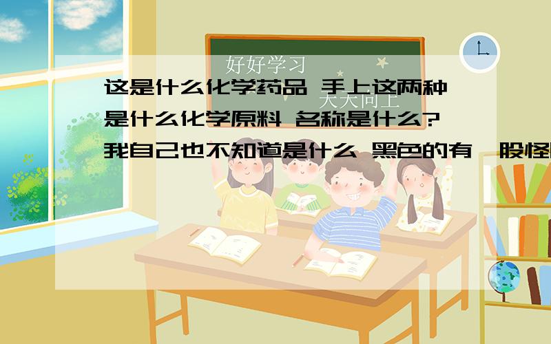 这是什么化学药品 手上这两种是什么化学原料 名称是什么?我自己也不知道是什么 黑色的有一股怪味 两种药品碰过后洗手时有滑滑的感觉