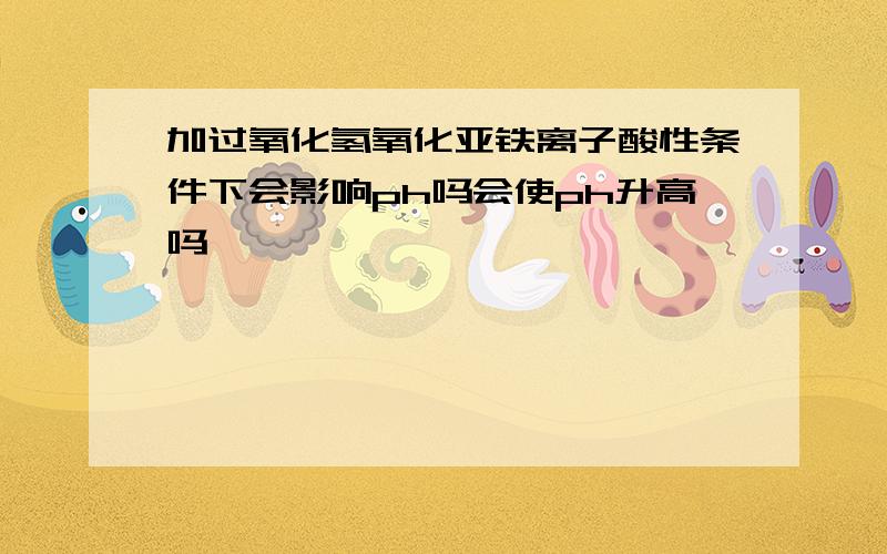 加过氧化氢氧化亚铁离子酸性条件下会影响ph吗会使ph升高吗