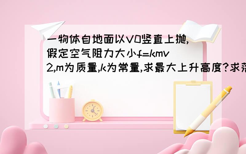 一物体自地面以V0竖直上抛,假定空气阻力大小f=kmv^2,m为质量,k为常量,求最大上升高度?求落回地面时的速度最好用照片成现