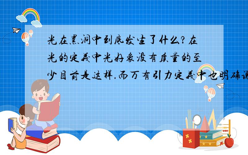 光在黑洞中到底发生了什么?在光的定义中光好象没有质量的至少目前是这样.而万有引力定义中也明确说了是两个有质量的物体才会发生吸引力.应该可以得出光不受万有引力影响.那么黑洞作