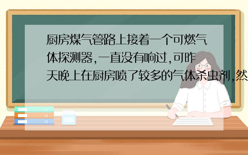 厨房煤气管路上接着一个可燃气体探测器,一直没有响过,可昨天晚上在厨房喷了较多的气体杀虫剂,然后探测器报警,检查后发现管路良好,确定时因为杀虫剂的原因才报警,所以将电源拔掉（否