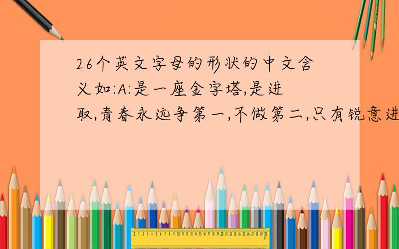 26个英文字母的形状的中文含义如:A:是一座金字塔,是进取,青春永远争第一,不做第二,只有锐意进取,青春才能焕发出巨大的能量.BCD.之后的字母含义我缺了,谁能帮我补充完整?