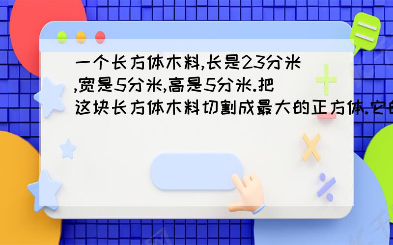 一个长方体木料,长是23分米,宽是5分米,高是5分米.把这块长方体木料切割成最大的正方体.它的体积是多少立方分米?最多能切成几个这样的正方体?2.做一个长5分米,宽3分米,5分米的抽屉（没有