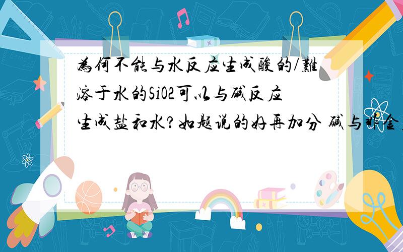 为何不能与水反应生成酸的/难溶于水的SiO2可以与碱反应生成盐和水?如题说的好再加分 碱与非金属氧化物反应的条件是 碱可溶于水 非金属氧化物可以与水反应生成酸 但是SiO2不可以与水反