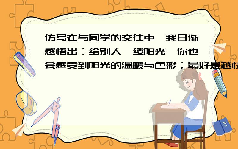 仿写在与同学的交往中,我日渐感悟出：给别人一缕阳光,你也会感受到阳光的温暖与色彩；最好是越快越好啊!补充上面的题 你也会感受到阳光的温暖与色彩；给别人（ ,;) 给别人一点快乐,（