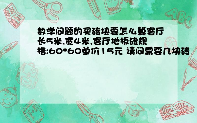 数学问题的买砖块要怎么算客厅长5米,宽4米,客厅地板砖规格:60*60单价15元 请问需要几块砖