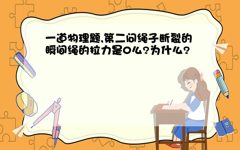 一道物理题,第二问绳子断裂的瞬间绳的拉力是0么?为什么?