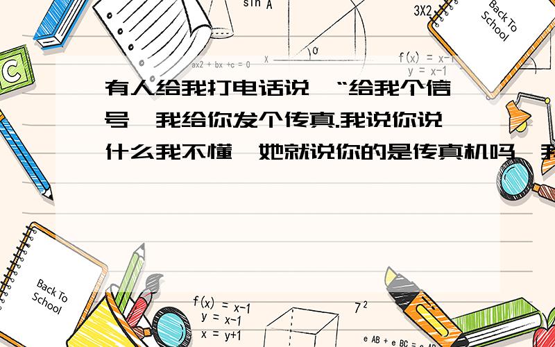 有人给我打电话说,“给我个信号,我给你发个传真.我说你说什么我不懂,她就说你的是传真机吗,我说不是啊,她就说那不好意思打扰了,然后就挂了.这都什么什么啊,