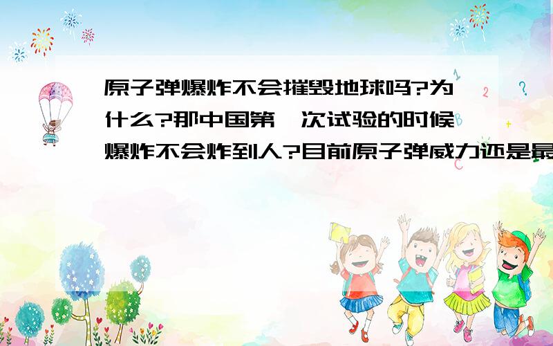 原子弹爆炸不会摧毁地球吗?为什么?那中国第一次试验的时候爆炸不会炸到人?目前原子弹威力还是最强的?有新型的原子弹吗