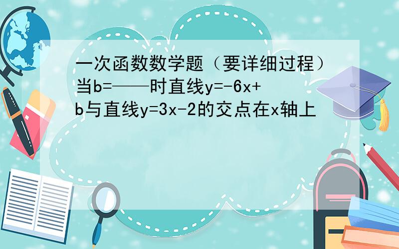 一次函数数学题（要详细过程）当b=——时直线y=-6x+b与直线y=3x-2的交点在x轴上