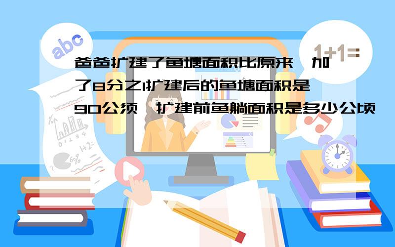 爸爸扩建了鱼塘面积比原来囎加了8分之1扩建后的鱼塘面积是90公须,扩建前鱼躺面积是多少公顷