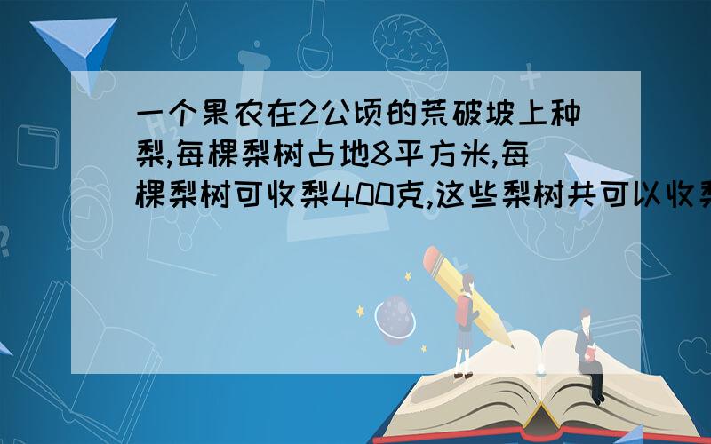 一个果农在2公顷的荒破坡上种梨,每棵梨树占地8平方米,每棵梨树可收梨400克,这些梨树共可以收梨多少千克