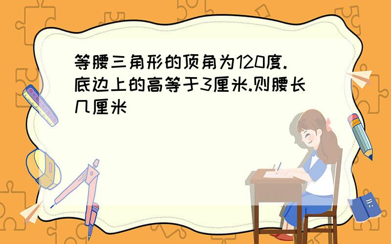 等腰三角形的顶角为120度.底边上的高等于3厘米.则腰长几厘米