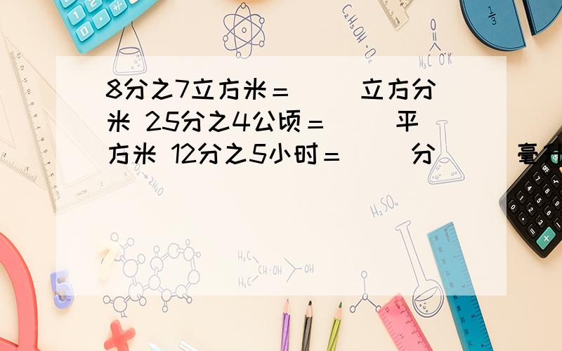 8分之7立方米＝（ ）立方分米 25分之4公顷＝（ ）平方米 12分之5小时＝（ ）分 （ ）毫升＝20分之1升20比（ ）＝（ ）÷20＝几分之4＝0.8＝（ ）％52米的13分之2是（ ）米（ ）个24分之7吨是8分